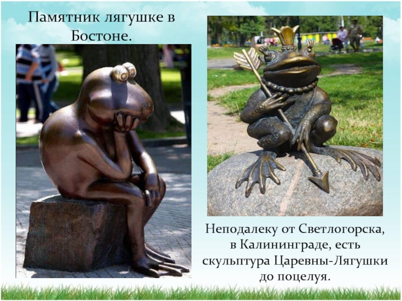 Памятник лягушке в Бостоне.Неподалеку от Светлогорска, в Калининграде, есть скульптура Царевны-Лягушки до поцелуя.