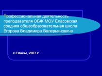 Профессиональная деятельность преподавателя ОБЖ МОУ Еласовская средняя общеобразовательная школа Егорова Владимира Валерьяновича  с.Еласы, 2007 г.