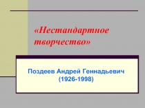 «Нестандартное творчество»  Поздеев Андрей Геннадьевич (1926-1998) 