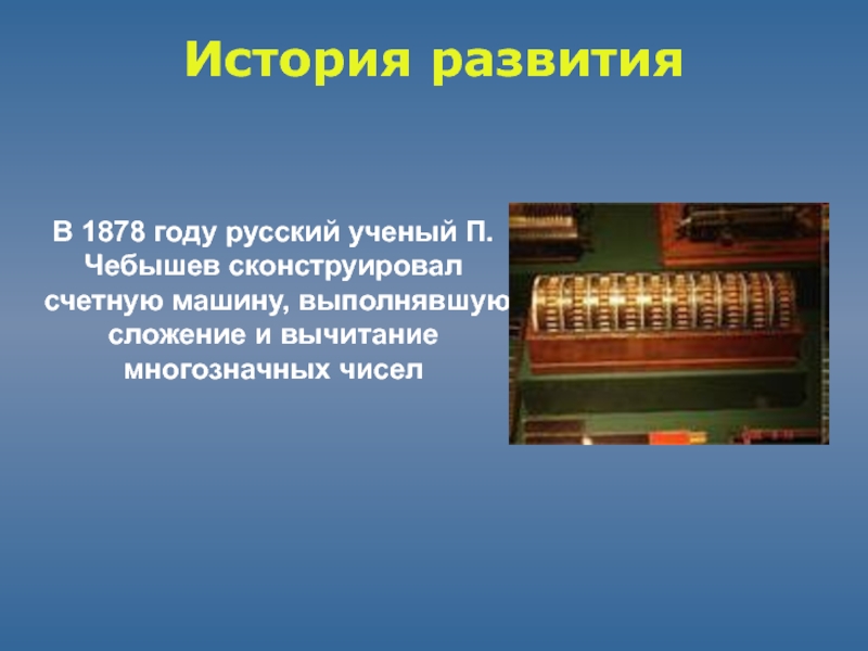 История развитияВ 1878 году русский ученый П.Чебышев сконструировал счетную машину, выполнявшую сложение и вычитание многозначных чисел