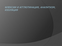 Флексии и агглютинация, аналитизм, изоляция 