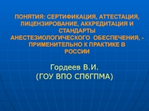 ПОНЯТИЯ: СЕРТИФИКАЦИЯ, АТТЕСТАЦИЯ, ЛИЦЕНЗИРОВАНИЕ, АККРЕДИТАЦИЯ И СТАНДАРТЫ АНЕСТЕЗИОЛОГИЧЕСКОГО ОБЕСПЕЧЕНИЯ, - ПРИМЕНИТЕЛЬНО К П