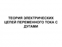 ТЕОРИЯ ЭЛЕКТРИЧЕСКИХ ЦЕПЕЙ ПЕРЕМЕННОГО ТОКА С ДУГАМИ