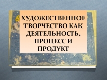 ХУДОЖЕСТВЕННОЕ ТВОРЧЕСТВО КАК ДЕЯТЕЛЬНОСТЬ, ПРОЦЕСС И ПРОДУКТ