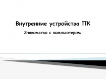 Внутренние устройства ПК  Знакомство с компьютером