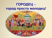 Городец - город просто молодец!