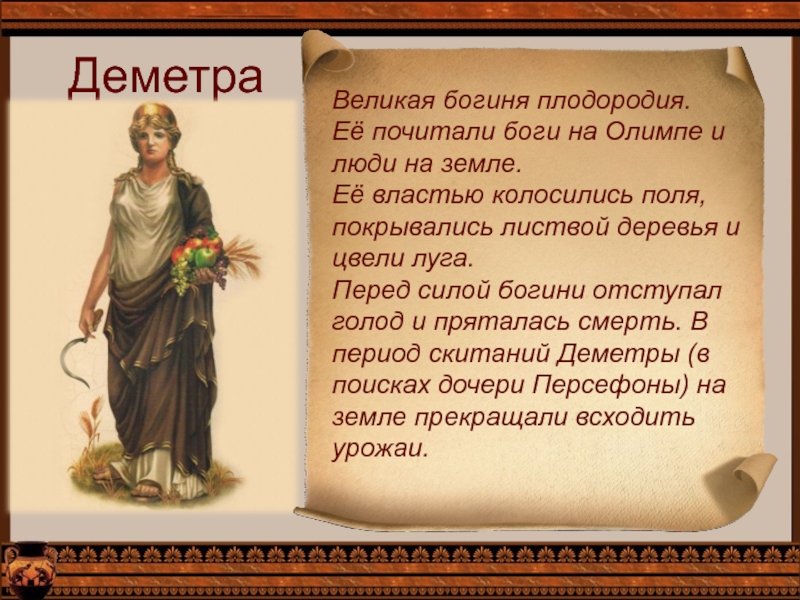 ДеметраВеликая богиня плодородия.Её почитали боги на Олимпе и люди на земле.Её властью колосились поля, покрывались листвой деревья