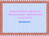 Возрождение народного декоративно- прикладного искусства.  Орнамент.