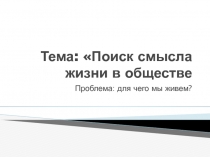 Поиск смысла жизни в обществе  Проблема: для чего мы живем?