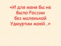 И для меня бы не было России без маленькой Удмуртии моей…
