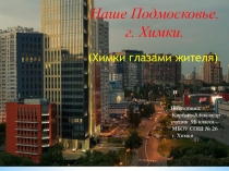 Наше Подмосковье.
г. Химки.
Подготовил: Кирбаев Александр ученик 9Б класса МБОУ