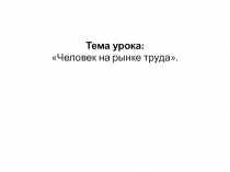 Тема урока:
Человек на рынке труда