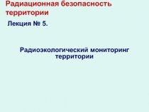 Радиационная безопасность территории Лекция № 5.
Радиоэкологический мониторинг