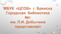 МБУК ЦСОБ г. Брянска
Городская библиотека №1
им. Л.И. Добычина
представляет