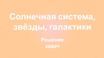 Солнечная система, звёзды, галактики
Решение задач