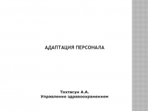 АДАПТАЦИЯ ПЕРСОНАЛА
Тохтасун А.А.
Управление здравоохранением