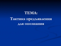 ТЕМА:
Тактика предъявления для опознания