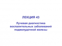 ЛЕКЦИЯ 43
Лучевая диагностика воспалительных заболеваний
поджелудочной железы