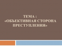 Тема : ОБЪЕКТИВНАЯ СТОРОНА ПРЕСТУПЛЕНИЯ