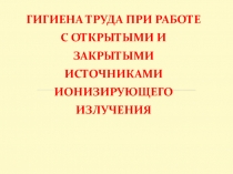 ГИГИЕНА ТРУДА ПРИ РАБОТЕ С ОТКРЫТЫМИ И ЗАКРЫТЫМИ ИСТОЧНИКАМИ ИОНИЗИРУЮЩЕГО