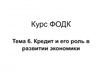 Курс ФОДК Тема 6. Кредит и его роль в развитии экономики