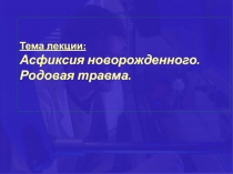 Тема лекции:
Асфиксия новорожденного.
Родовая травма