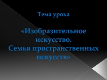 Тема урока Изобразительное искусство. Семья пространственных искусств