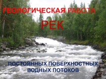 ГЕОЛОГИЧЕСКАЯ РАБОТА Р Е К (ПОСТОЯННЫХ ПОВЕРХНОСТНЫХ ВОДНЫХ ПОТОКОВ)