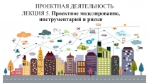 ЛЕКЦИЯ 5. Проектное моделирование, инструментарий и риски
Проектная деятельность