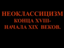 НЕОКЛАССИЦИЗМ
КОНЦА XVIII -
НАЧАЛА XIX ВЕКОВ