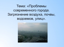 Тема: Проблемы современного города. Загрязнение воздуха, почвы, водоемов,