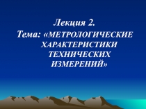 Лекция 2.
Тема:  МЕТРОЛОГИЧЕСКИЕ ХАРАКТЕРИСТИКИ ТЕХНИЧЕСКИХ ИЗМЕРЕНИЙ