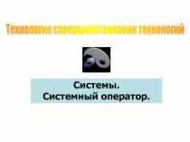 Системы.
Системный оператор.
Технология совершенствования технологий