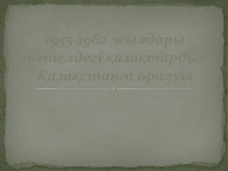 1955-1962 жылдары шетелдегі қазақтардың Қазақстанға оралуы