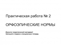 Практическая работа № 2
ОРФОЭПИЧЕСКИЕ НОРМЫ
Изучите теоретический