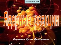 Сарахман Ирина Дмитриевна
Ядерные реакции
Prezentacii.com