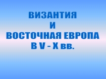 ВИЗАНТИЯ
И
ВОСТОЧНАЯ ЕВРОПА
В V - X вв