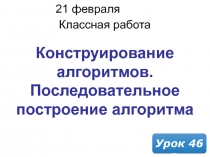 21 февраля 2019 г.
Классная работа
Урок 46
Конструирование алгоритмов