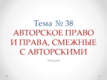 Тема № 38 АВТОРСКОЕ ПРАВО И ПРАВА, СМЕЖНЫЕ С АВТОРСКИМИ