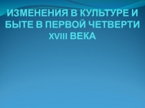 ИЗМЕНЕНИЯ В КУЛЬТУРЕ И БЫТЕ В ПЕРВОЙ ЧЕТВЕРТИ XVIII ВЕКА