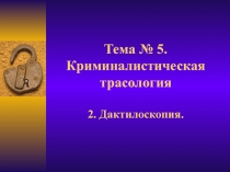 Тема № 5. Криминалистическая трасология 2. Дактилоскопия