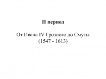 II период
От Ивана IV Грозного до Смуты
( 1547 - 1613)