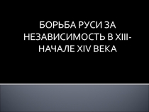 БОРЬБА РУСИ ЗА НЕЗАВИСИМОСТЬ В XIII- НАЧАЛЕ XIV ВЕКА