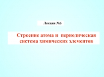 Лекция № 6
Строение атома и периодическая система химических элементов