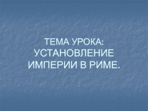 ТЕМА УРОКА: УСТАНОВЛЕНИЕ ИМПЕРИИ В РИМЕ