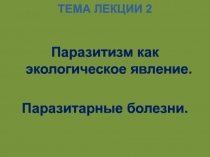 ТЕМА ЛЕКЦИИ 2
Паразитизм как экологическое явление.
Паразитарные болезни