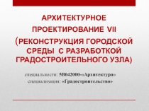 АРХИТЕКТУРНОЕ ПРОЕКТИРОВАНИЕ VII ( РЕКОНСТРУКЦИЯ ГОРОДСКОЙ СРЕДЫ С РАЗРАБОТКОЙ