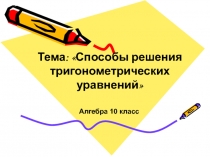 Алгебра 10 класс
Тема: Способы решения тригонометрических уравнений