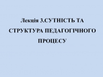 Лекція 3. СУТНІСТЬ ТА СТРУКТУРА ПЕДАГОГІЧНОГО ПРОЦЕСУ