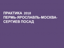 ПРАКТИКА 2018
ПЕРМЬ-ЯРОСЛАВЛЬ-МОСКВА-СЕРГИЕВ ПОСАД